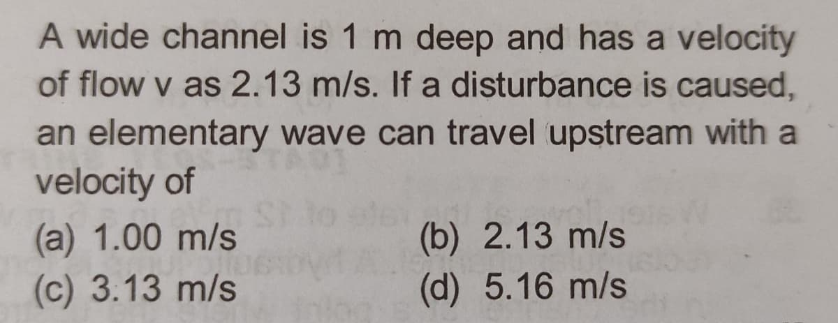 A wide channel is 1 m deep and has a velocity
of flow v as 2.13 m/s. If a disturbance is caused,
an elementary wave can travel upstream with a
velocity of
(a) 1.00 m/s
POIL
(c) 3:13 m/s
(b) 2.13 m/s
(d) 5.16 m/s