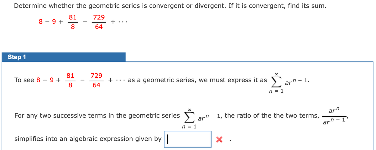 Determine whether the geometric series is convergent or divergent. If it is convergent, find its sum.
81
8 – 9 +
8
729
+ ...
-
64
Step 1
729
81
9 +
8
Тo see 8
+ ... as a geometric series, we must express it as
64
2 arn -
- 1.
n = 1
00
arn
For any two successive terms in the geometric series
arn - 1, the ratio of the the two terms,
ar" -I
n = 1
simplifies into an algebraic expression given by ||
