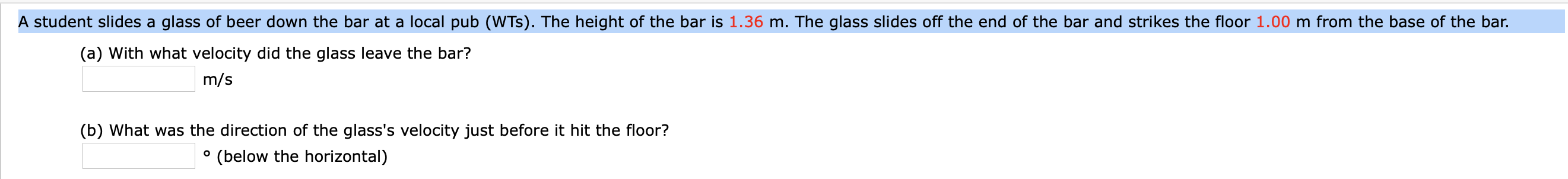 A student slides a glass of beer down the bar at a local pub (WTs). The height of the bar is 1.36 m. The glass slides off the end of the bar and strikes the floor 1.00 m from the base of the bar.
(a) With what velocity did the glass leave the bar?
m/s
(b) What was the direction of the glass's velocity just before it hit the floor?
(below the horizontal)
