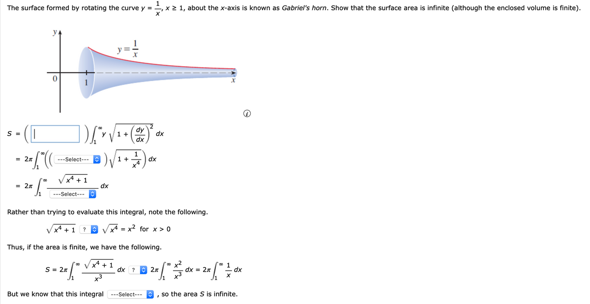 1
The surface formed by rotating the curve y = , x > 1, about the x-axis is known as Gabriel's horn. Show that the surface area is infinite (although the enclosed volume is finite).
y
1
dy
1 +
dx
S =
y
dx
- 2["(
---Select--- C
1 +
dx
x4 + 1
= 2n
dx
---Select---
Rather than trying to evaluate this integral, note the following.
+ 1
?
x4 = x2 for x > 0
Thus, if the area is finite, we have the following.
x4 + 1
o 1
S = 2n
dx ?
O 2n
dx
2n
dx
%D
x3
J1
But we know that this integral ---Select---
so the area S is infinite.
||
