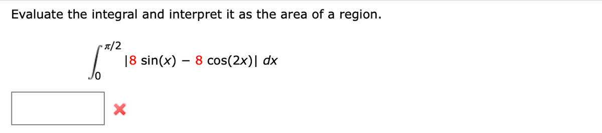 Evaluate the integral and interpret it as the area of a region.
• T/2
18 sin(x) – 8 cos(2x)| dx
