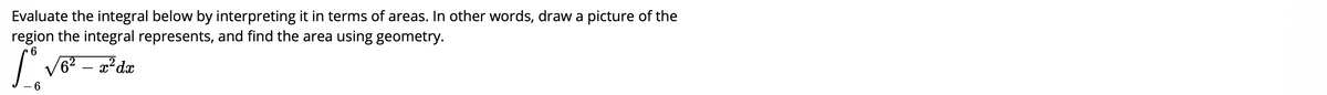 Evaluate the integral below by interpreting it in terms of areas. In other words, draw a picture of the
region the integral represents, and find the area using geometry.
| V6? – 2²dæ
6
