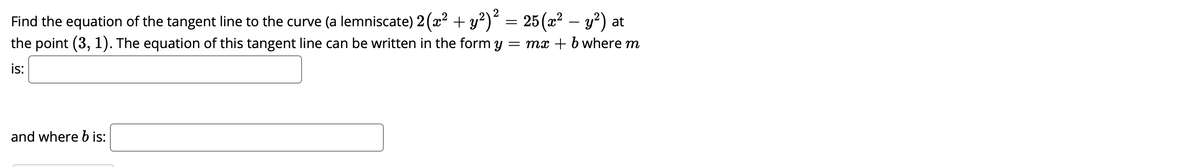2
Find the equation of the tangent line to the curve (a lemniscate) 2(x? + y?)“ = 25(x² – y²) at
the point (3, 1). The equation of this tangent line can be written in the form y = mx + b where m
6,
is:
and where b is:
