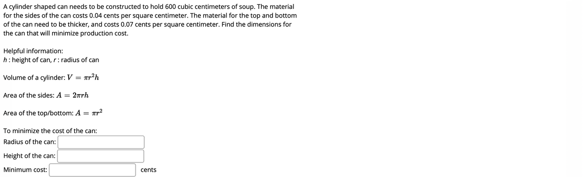 A cylinder shaped can needs to be constructed to hold 600 cubic centimeters of soup. The material
for the sides of the can costs 0.04 cents per square centimeter. The material for the top and bottom
of the can need to be thicker, and costs 0.07 cents per square centimeter. Find the dimensions for
the can that will minimize production cost.
Helpful information:
h: height of can, r: radius of can
Volume of a cylinder: V = Tr2h
Area of the sides: A
2πrh
Area of the top/bottom: A =
To minimize the cost of the can:
Radius of the can:
Height of the can:
Minimum cost:
cents

