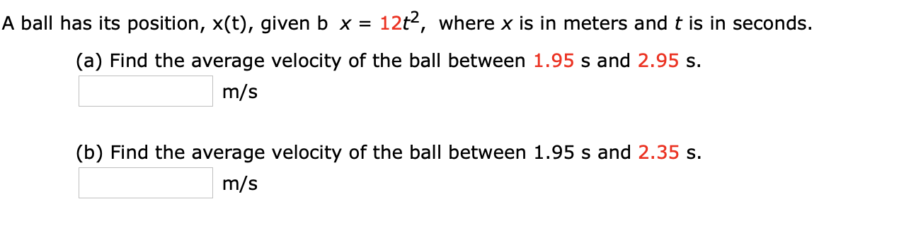 A ball has its position, x(t), given b x =
12t2, where x is in meters and t is in seconds.
(a) Find the average velocity of the ball between 1.95 s and 2.95 s.
m/s
(b) Find the average velocity of the ball between 1.95 s and 2.35 s.
m/s
