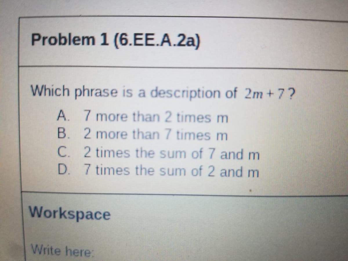 Problem 1 (6.EE.A.2a)
Which phrase is a description of 2m + 7?
A. 7 more than 2 times m
B. 2 more than 7 times m
C. 2 times the sum of 7 and m
D. 7 times the sum of 2 and m
Workspace
Write here:
