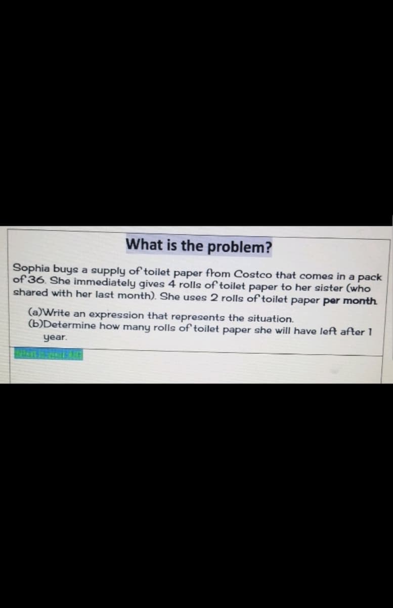 What is the problem?
Sophia buys a supply of toilet paper from Costco that comes in a pack
of 36. She immediately gives 4 rolls of toilet paper to her sister (who
shared with her last month). She uses 2 rolls of toilet paper per month
(a)Write an expression that represents the situation.
(b)Determine how many rolls of toilet paper she will have left after 1
year.
