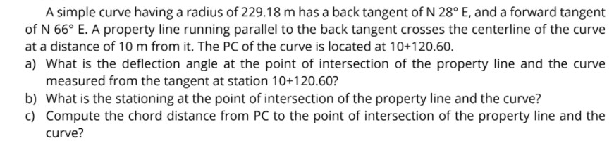 A simple curve having a radius of 229.18 m has a back tangent of N 28° E, and a forward tangent
of N 66° E. A property line running parallel to the back tangent crosses the centerline of the curve
at a distance of 10 m from it. The PC of the curve is located at 10+120.60.
a) What is the deflection angle at the point of intersection of the property line and the curve
measured from the tangent at station 10+120.60?
b) What is the stationing at the point of intersection of the property line and the curve?
c) Compute the chord distance from PC to the point of intersection of the property line and the
curve?
