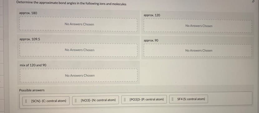 Determine the approximate bond angles in the following ions and molecules
approx. 180
аpprox. 120
No Answers Chosen
No Answers Chosen
approx. 109.5
аpprax, 90
No Answers Chosen
No Answers Chosen
mix of 120 and 9o
No Answers Chosen
Possible answers
| (SCNJ- (C: central atom)
I (NO3)- (N: central atom)
I (PO3]3- (P: central atom)
I SF4 (S: central atom)
