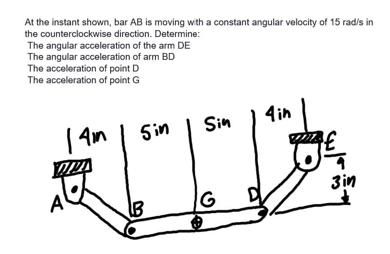 At the instant shown, bar AB is moving with a constant angular velocity of 15 rad/s in
the counterclockwise direction. Determine:
The angular acceleration of the arm DE
The angular acceleration of arm BD
The acceleration of point D
The acceleration of point G
| 4mm
5in
B
Sin
G
4 in
3€ ₁
3in