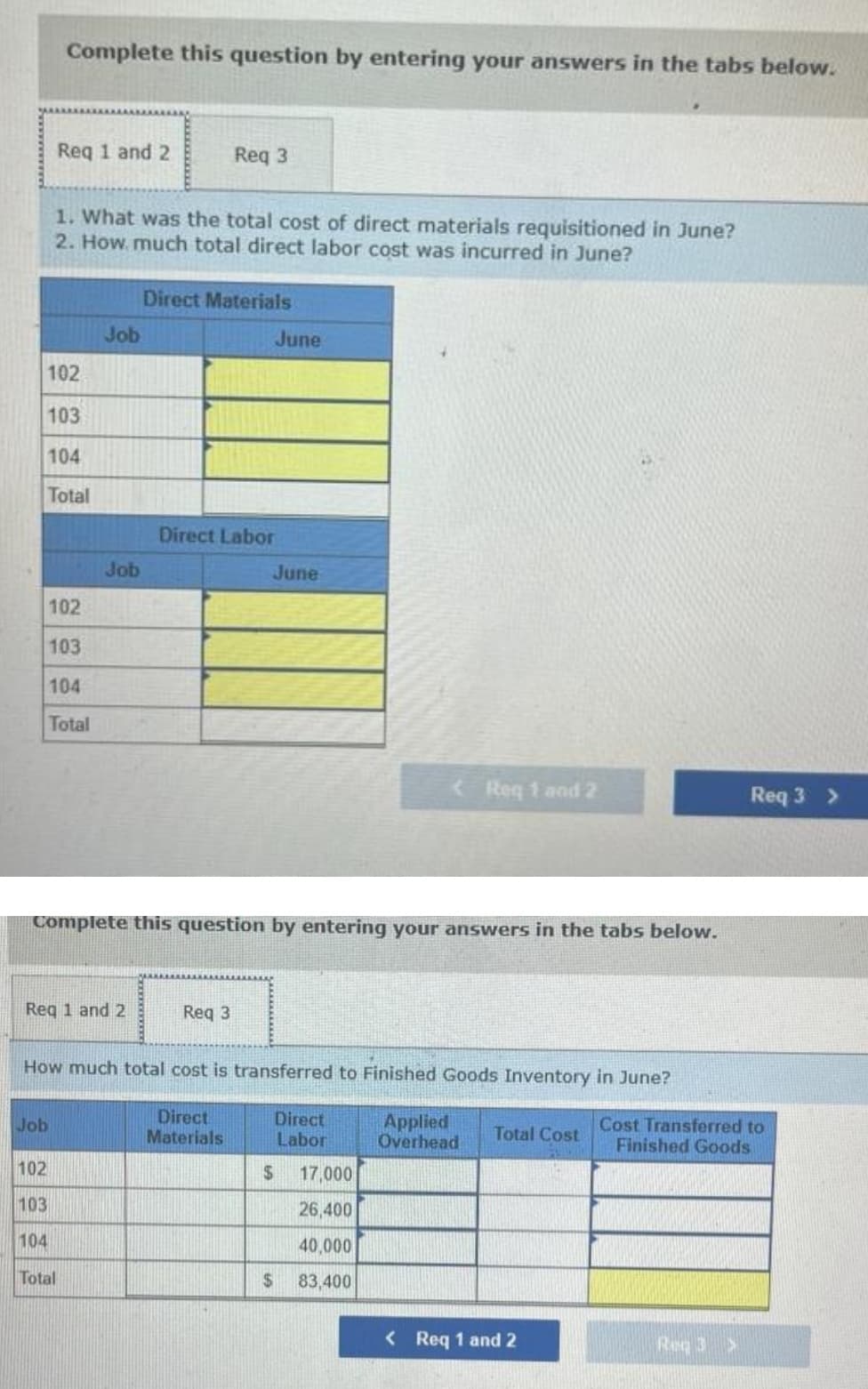 Complete this question by entering your answers in the tabs below.
Req 1 and 2
Reg 3
1. What was the total cost of direct materials requisitioned in June?
2. How. much total direct labor cost was incurred in June?
Direct Materials
Job
June
102
103
104
Total
Direct Labor
Job
June
102
103
104
Total
Req 1 and 2
Req 3 >
Complete this question by entering your answers in the tabs below.
Reg 1 and 2
Req 3
How much total cost is transferred to Finished Goods Inventory in June?
Direct
Materials
Direct
Labor
Applied
Overhead
Cost Transferred to
Finished Goods
Job
Total Cost
102
2$
17,000
103
26,400
104
40,000
Total
$
83,400
< Req 1 and 2
Req 3>
