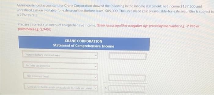 An inexperienced accountant for Crane Corporation showed the following in the income statement: net income $ 187,500 and
unrealized gain on available-for-sale securitles (before taxes) $85,000. The unrealized gain on available-for-sale securities is subject to
a 25% tax rate
Prepare a correct statement of comprehensive income. (Enter loss using elther a negative sign preceding the number eg-2,945 or
parentheses eg, (2,945))
CRANE CORPORATION
Statement of Comprehensive Income
Income before income taxes
Income tax expense
Net incomedos
Unrealized holdine ain on available-for sale curitles
