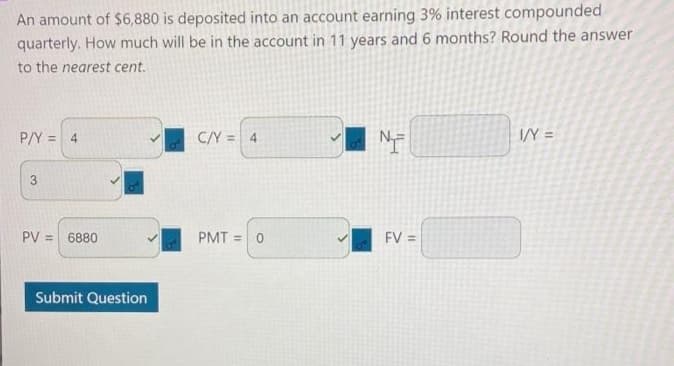 An amount of $6,880 is deposited into an account earning 3% interest compounded
quarterly. How much will be in the account in 11 years and 6 months? Round the answer
to the nearest cent.
P/Y = 4
C/Y = 4
IY =
%3D
PV =
6880
PMT = 0
FV =
%3D
Submit Question
