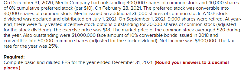 On December 31, 2020, Merlin Company had outstanding 400,000 shares of common stock and 40,000 shares
of 8% cumulative preferred stock (par $10). On February 28, 2021, The preferred stock was convertible into
30,000 shares of common stock. Merlin issued an additional 36,000 shares of common stock. A 10% stock
dividend was declared and distributed on July 1, 2021. On September 1, 2021, 9,000 shares were retired. At year-
end, there were fully vested incentive stock options outstanding for 30,000 shares of common stock (adjusted
for the stock dividend). The exercise price was $18. The market price of the common stock averaged $20 during
the year. Also outstanding were $1,000,000 face amount of 10% convertible bonds issued in 2018 and
convertible into 50,000 common shares (adjusted for the stock dividend). Net income was $900,000. The tax
rate for the year was 25%.
Required:
Compute basic and diluted EPS for the year ended December 31, 2021. (Round your answers to 2 decimal
places.)
