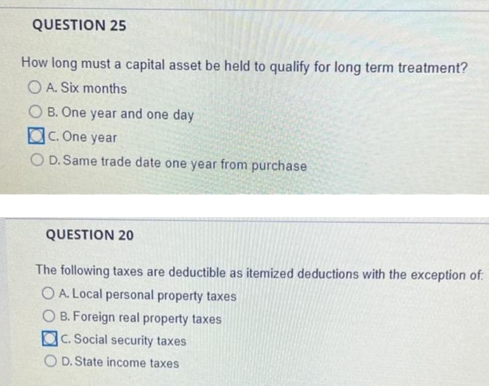 QUESTION 25
How long must a capital asset be held to qualify for long term treatment?
O A. Six months
O B. One year and one day
OC. One year
O D. Same trade date one year from purchase
QUESTION 20
The following taxes are deductible as itemized deductions with the exception of:
O A. Local personal property taxes
O B. Foreign real property taxes
OC. Social security taxes
O D. State income taxes
