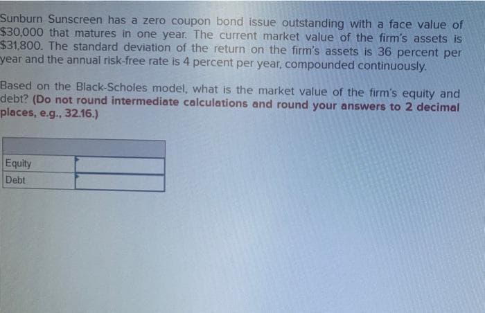 Sunburn Sunscreen has a zero coupon bond issue outstanding with a face value of
$30,000 that matures in one year. The current market value of the firm's assets is
$31,800. The standard deviation of the return on the firm's assets is 36 percent per
year and the annual risk-free rate is 4 percent per year, compounded continuously.
Based on the Black-Scholes model, what is the market value of the firm's equity and
debt? (Do not round intermediate calculations and round your answers to 2 decimal
places, e.g., 32.16.)
Equity
Debt
