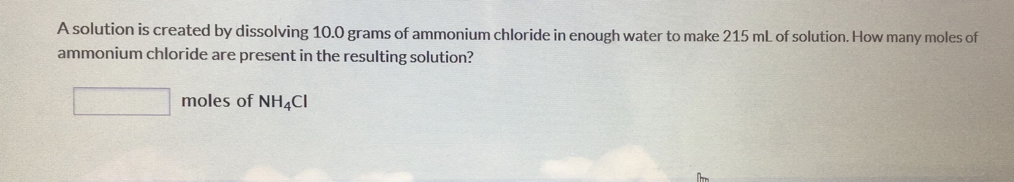 A solution is created by dissolving 10.0 grams of ammonium chloride in enough water to make 215 mL of solution. How many moles of
ammonium chloride are present in the resulting solution?
moles of NH4CI
