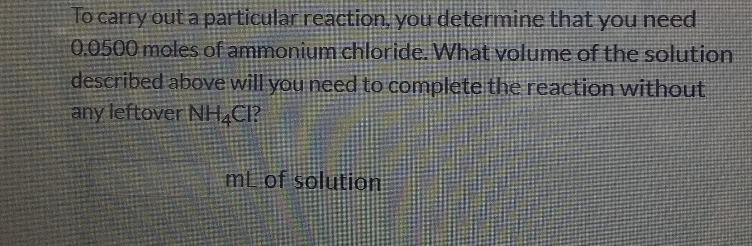 To carry out a particular reaction, you determine that you need
0.0500 moles of ammonium chloride. What volume of the solution
described above will you need to complete the reaction without
any leftover NH4CI?
mL of solution
