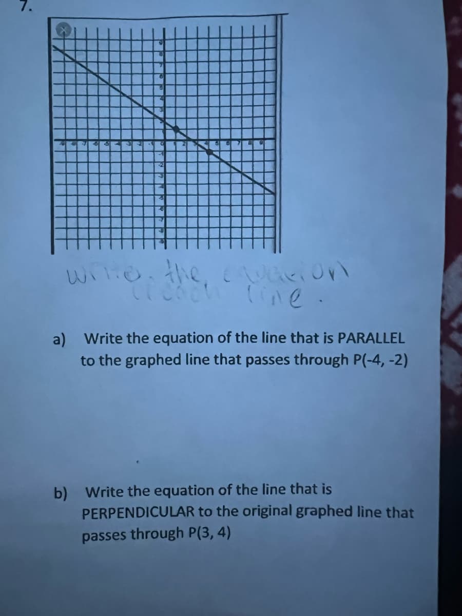 a) Write the equation of the line that is PARALLEL
to the graphed line that passes through P(-4, -2)
b) Write the equation of the line that is
PERPENDICULAR to the original graphed line that
passes through P(3, 4)
