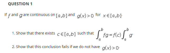 QUESTION 1
If f and gare continuous on [a,b]and g(x)>0 for xE[a,b]·
1. Show that there exists cE[a,b] such that
fg=f(c)
g
2. Show that this conclusion fails if we do not have g(x) > O-
