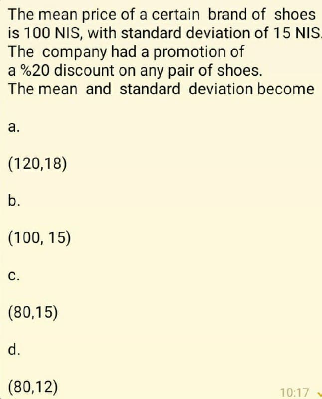 The mean price of a certain brand of shoes
is 100 NIS, with standard deviation of 15 NIS.
The company had a promotion of
a %20 discount on any pair of shoes.
The mean and standard deviation become
а.
(120,18)
b.
(100, 15)
С.
(80,15)
d.
(80,12)
10:17
