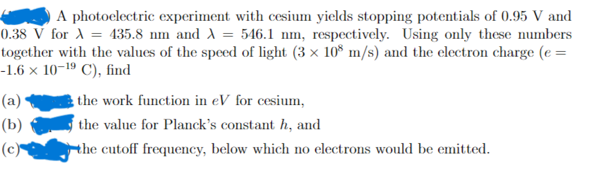 A photoelectric experiment with cesium yields stopping potentials of 0.95 V and
0.38 V for A = 435.8 nm and A = 546.1 nm, respectively. Using only these numbers
together with the values of the speed of light (3 × 10° m/s) and the electron charge (e =
-1.6 × 10-19 C), find
(a)
the work function in eV for cesium,
(b)
the value for Planck's constant h, and
(c)
the cutoff frequency, below which no electrons would be emitted.
