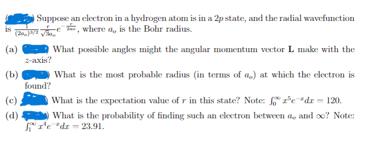 Suppose an electron in a hydrogen atom is in a 2p state, and the radial wavefunction
Za0, where a, is the Bohr radius.
is
(2a,)3/2 V3a,
(a)
What possible angles might the angular momentum vector L make with the
2-ахis?
(b)
What is the most probable radius (in terms of a,) at which the electron is
found?
(c)
What is the expectation value of r in this state? Note: rPe"dx = 120.
(d)
What is the probability of finding such an electron between a, and oo? Note:
* r'e*dx = 23.91.
%3D
