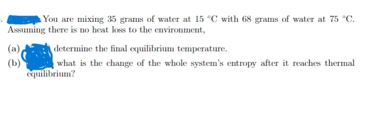You are mixing 35 grams of water at 15 °C with 68 grams of water at 75 °C.
Assuming there is no heat loss to the environment,
(а),
determine the final equilibrium temperature.
(b)
equilibrium?
what is the change of the whole system's entropy after it reaches thermal

