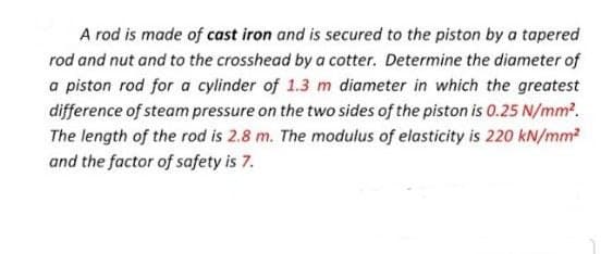 A rod is made of cast iron and is secured to the piston by a tapered
rod and nut and to the crosshead by a cotter. Determine the diameter of
a piston rod for a cylinder of 1.3 m diameter in which the greatest
difference of steam pressure on the two sides of the piston is 0.25 N/mm.
The length of the rod is 2.8 m. The modulus of elasticity is 220 kN/mm
and the factor of safety is 7.
