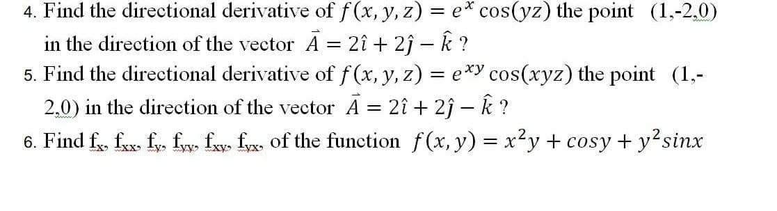 4. Find the directional derivative of f (x, y, z) = e* cos(yz) the point (1,-2.0)
in the direction of the vector A = 2î + 2î – k ?
5. Find the directional derivative of f (x, y, z) = e*y cos(xyz) the point (1,-
2.0) in the direction of the vector A = 2î + 2j – k ?
6. Find f, fax. fy. fw. f. fx of the function f(x, y) = x²y + cosy + y?sinx
||
