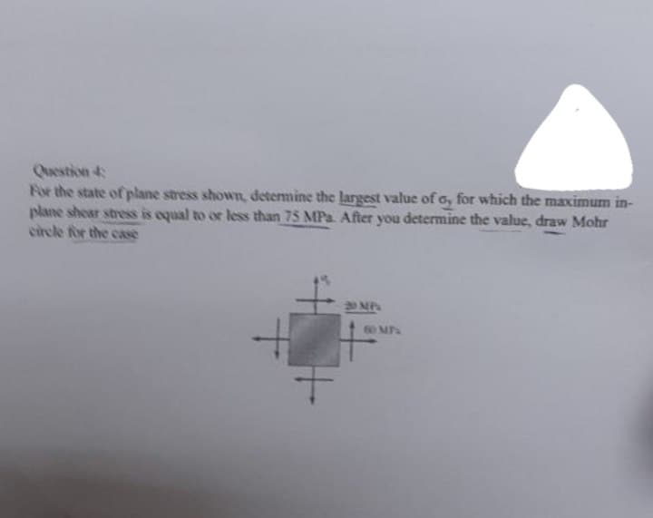 Question 4
For the state of plane stress shown, determine the largest value of o, for which the maximum in-
plane shear stress is equal to or less than 75 MPa. After you determine the value, draw Mohr
circle for the case
30 MP
60 MPa