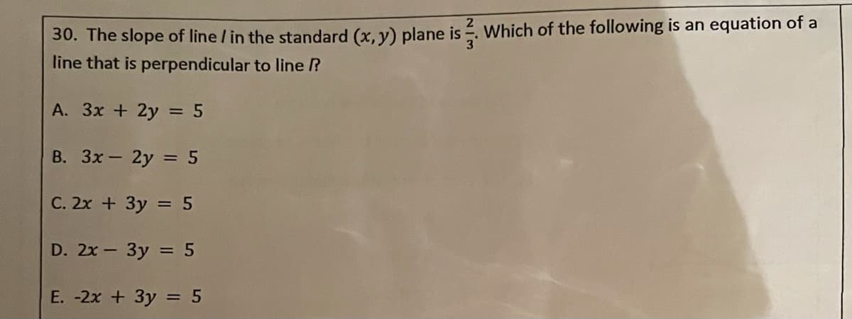 30. The slope of line / in the standard (x, y) plane is . Which of the following is an equation of a
line that is perpendicular to line ?
3'
A. 3x + 2y = 5
В. Зх— 2у %3 5
C. 2x + 3y = 5
D. 2x- 3y = 5
E. -2x + 3y = 5

