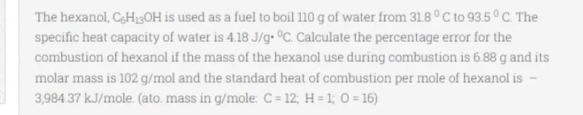 The hexanol, C6H13OH is used as a fuel to boil 110g of water from 31.8°C to 93.5° C. The
specific heat capacity of water is 4.18 J/g. °C. Calculate the percentage error for the
combustion of hexanol if the mass of the hexanol use during combustion is 6.88 g and its
molar mass is 102 g/mol and the standard heat of combustion per mole of hexanol is -
3,984.37 kJ/mole. (ato. mass in g/mole: C = 12; H = 1; 0 = 16)
