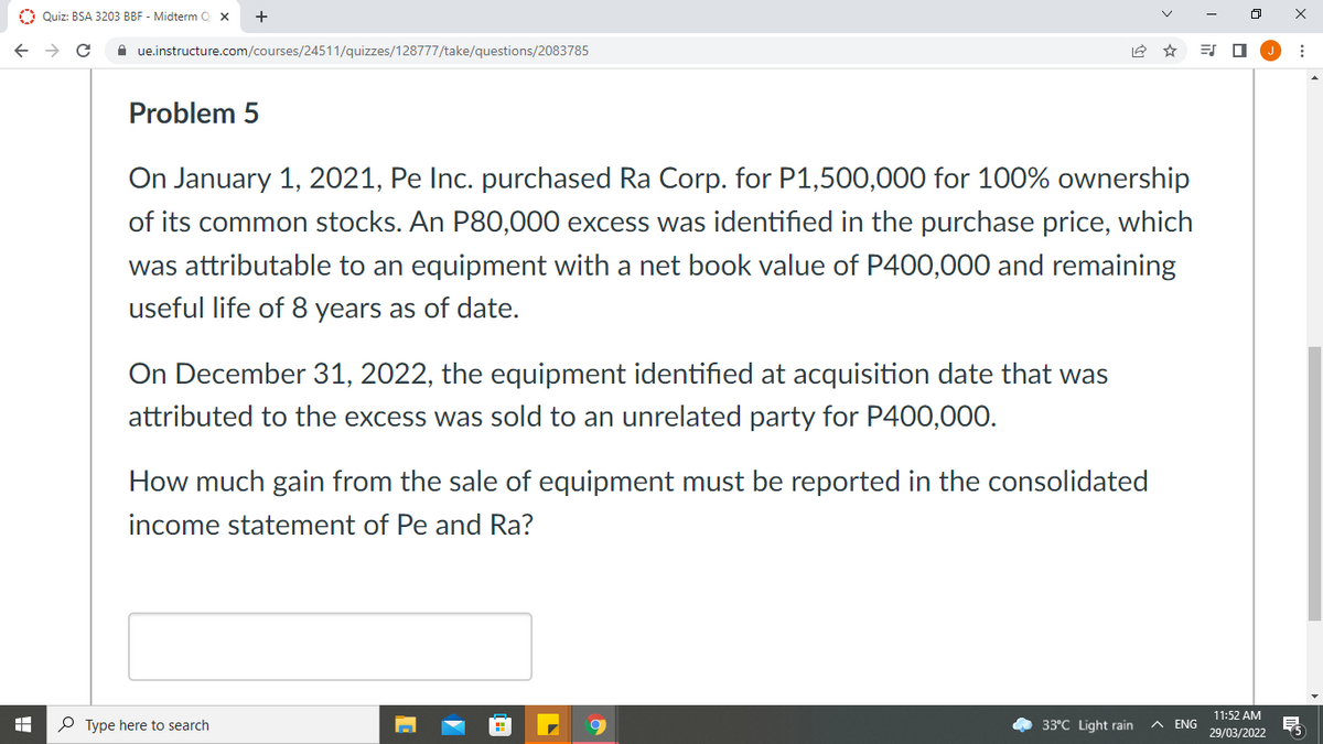 O Quiz: BSA 3203 BBF - Midterm O x
A ue.instructure.com/courses/24511/quizzes/128777/take/questions/2083785
=S O
Problem 5
On January 1, 2021, Pe Inc. purchased Ra Corp. for P1,500,000 for 100% ownership
of its common stocks. An P80,000 excess was identified in the purchase price, which
was attributable to an equipment with a net book value of P400,000 and remaining
useful life of 8 years as of date.
On December 31, 2022, the equipment identified at acquisition date that was
attributed to the excess was sold to an unrelated party for P400,00O.
How much gain from the sale of equipment must be reported in the consolidated
income statement of Pe and Ra?
11:52 AM
O Type here to search
33°C Light rain
A ENG
29/03/2022
