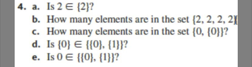 4. a. Is 2 E {2}?
b. How many elements are in the set {2, 2, 2, 21
c. How many elements are in the set {0, {0}}?
d. Is {0} E {{0}, {1}}?
e. Is 0 E {{0}, {1}}?
