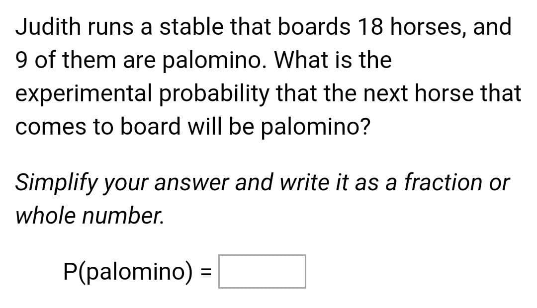 Judith runs a stable that boards 18 horses, and
9 of them are palomino. What is the
experimental probability that the next horse that
comes to board will be palomino?
Simplify your answer and write it as a fraction or
whole number.
P(palomino) =
%3D
