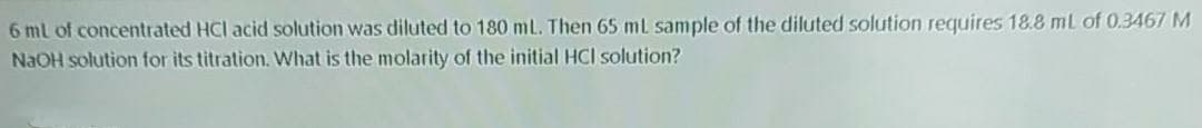 6 ml of concentrated HCl acid solution was diluted to 180 mL. Then 65 mL sample of the diluted solution requires 18.8 mL of 0.3467 M
NAOH solution for its titration. What is the molarity of the initial HCI solution?
