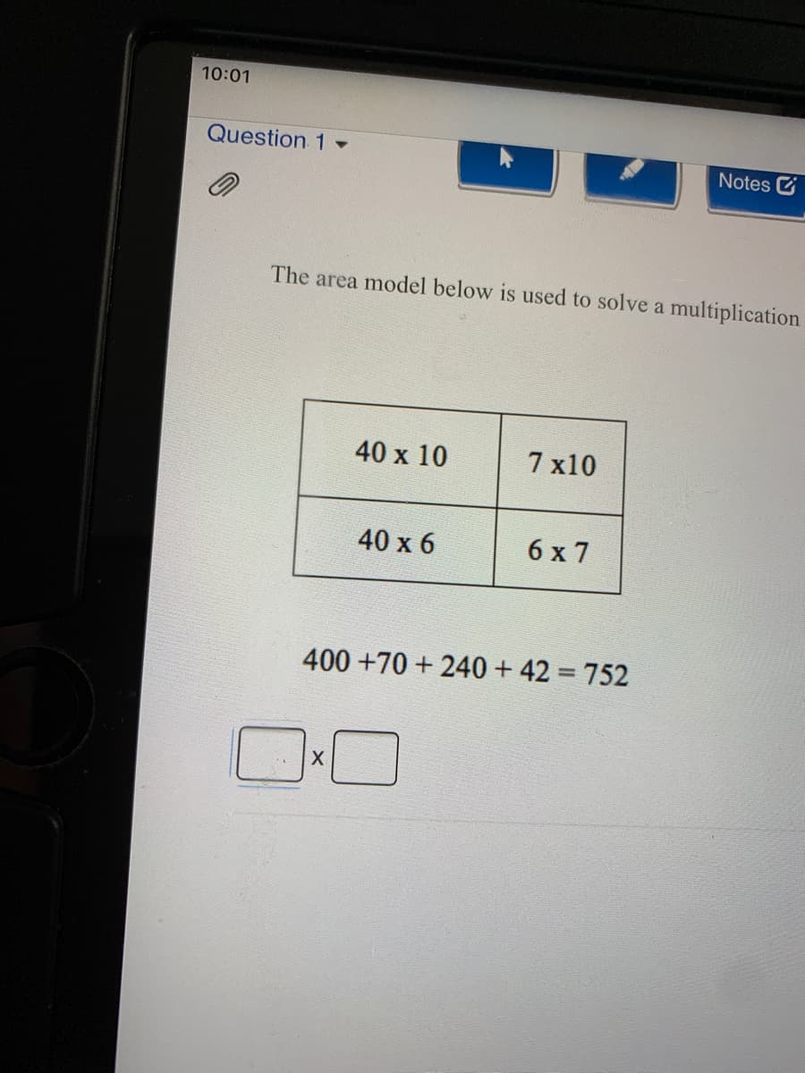 10:01
Question 1 -
Notes
The area model below is used to solve a multiplication
40 x 10
7 x10
40 х 6
6 x 7
400 +70 + 240 + 42 = 752
