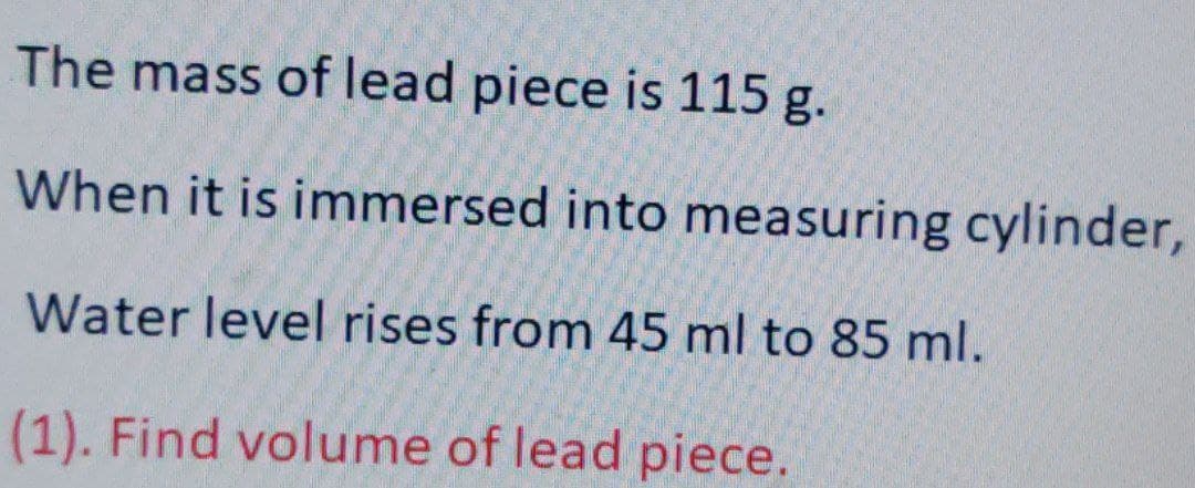 The mass of lead piece is 115 g.
When it is immersed into measuring cylinder,
Water level rises from 45 ml to 85 ml.
(1). Find volume of lead piece.