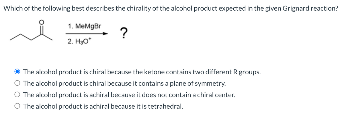 Which of the following best describes the chirality of the alcohol product expected in the given Grignard reaction?
1. MeMgBr
2. Hзо"
The alcohol product is chiral because the ketone contains two different R groups.
The alcohol product is chiral because it contains a plane of symmetry.
The alcohol product is achiral because it does not contain a chiral center.
The alcohol product is achiral because it is tetrahedral.
