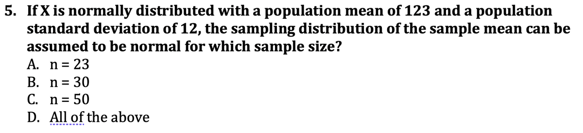 5. If X is normally distributed with a population mean of 123 and a population
standard deviation of 12, the sampling distribution of the sample mean can be
assumed to be normal for which sample size?
A. n= 23
B. n = 30
C. n= 50
D. All of the above
%3D
I.-- ---- ..
