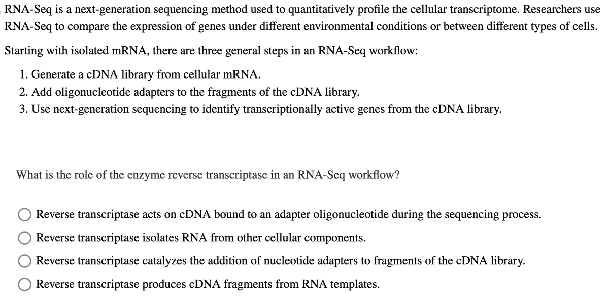 RNA-Seq is a next-generation sequencing method used to quantitatively profile the cellular transcriptome. Researchers use
RNA-Seq to compare the expression of genes under different environmental conditions or between different types of cells.
Starting with isolated mRNA, there are three general steps in an RNA-Seq workflow:
1. Generate a cDNA library from cellular mRNA.
2. Add oligonucleotide adapters to the fragments of the cDNA library.
3. Use next-generation sequencing to identify transcriptionally active genes from the cDNA library.
What is the role of the enzyme reverse transcriptase in an RNA-Seq workflow?
Reverse transcriptase acts on cDNA bound to an adapter oligonucleotide during the sequencing process.
Reverse transcriptase isolates RNA from other cellular components.
Reverse transcriptase catalyzes the addition of nucleotide adapters to fragments of the cDNA library.
Reverse transcriptase produces cDNA fragments from RNA templates.