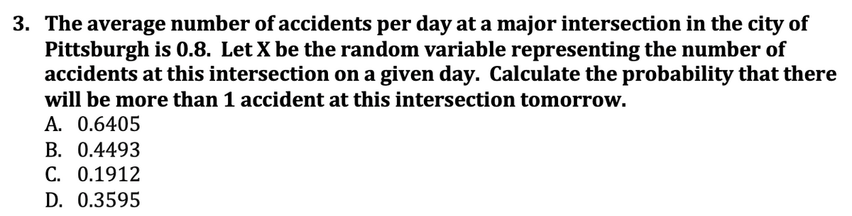 3. The average number of accidents per day at a major intersection in the city of
Pittsburgh is 0.8. Let X be the random variable representing the number of
accidents at this intersection on a given day. Calculate the probability that there
will be more than 1 accident at this intersection tomorrow.
A. 0.6405
B. 0.4493
C. 0.1912
D. 0.3595
