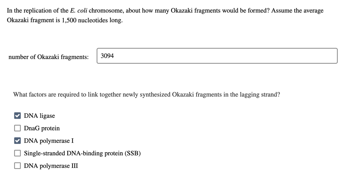 In the replication of the E. coli chromosome, about how many Okazaki fragments would be formed? Assume the average
Okazaki fragment is 1,500 nucleotides long.
number of Okazaki fragments: 3094
What factors are required to link together newly synthesized Okazaki fragments in the lagging strand?
DNA ligase
DnaG protein
DNA polymerase I
Single-stranded DNA-binding protein (SSB)
DNA polymerase III