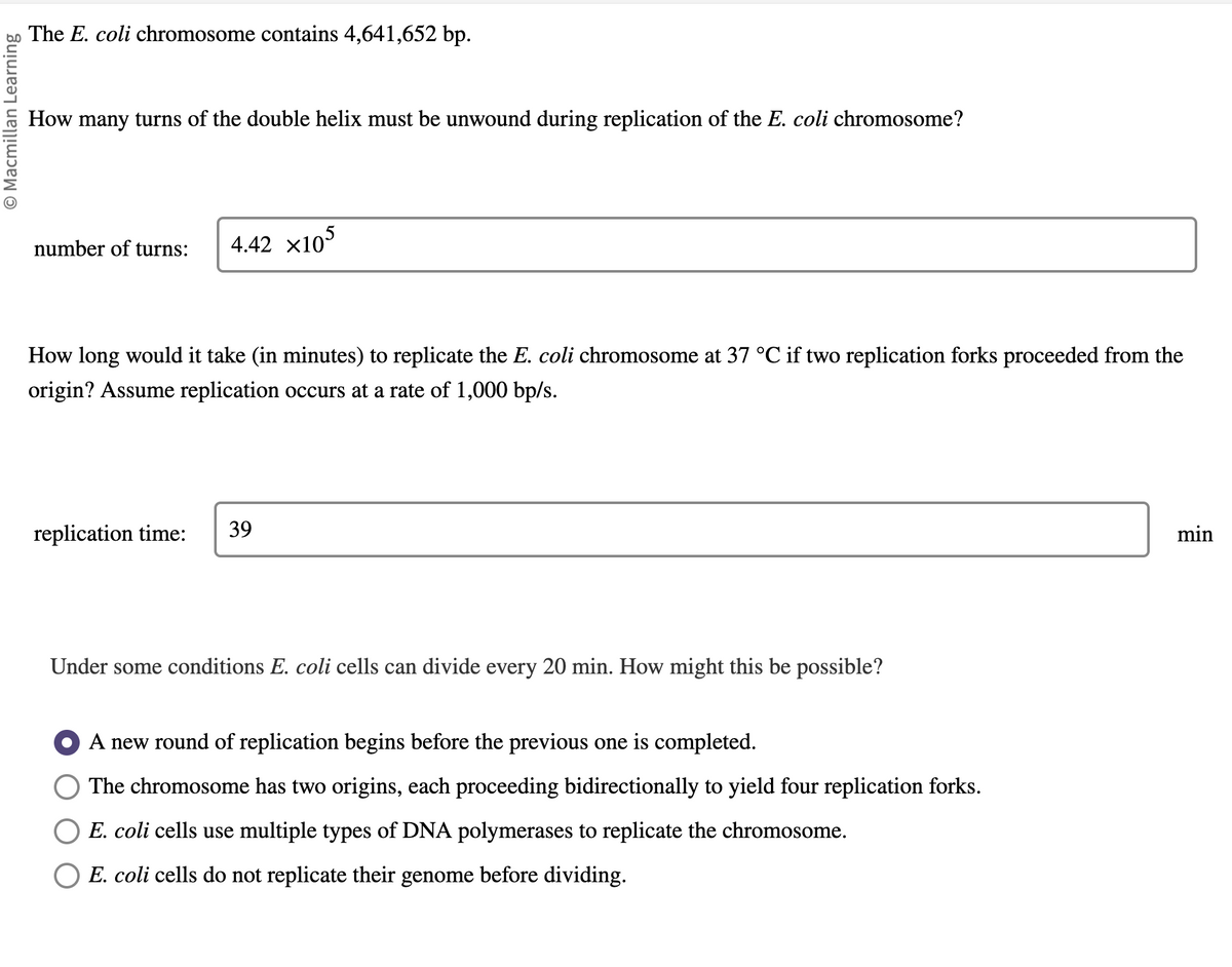 O Macmillan Learning
The E. coli chromosome contains 4,641,652 bp.
How many turns of the double helix must be unwound during replication of the E. coli chromosome?
number of turns: 4.42 x105
How long would it take (in minutes) to replicate the E. coli chromosome at 37 °C if two replication forks proceeded from the
origin? Assume replication occurs at a rate of 1,000 bp/s.
replication time: 39
Under some conditions E. coli cells can divide every 20 min. How might this be possible?
A new round of replication begins before the previous one is completed.
The chromosome has two origins, each proceeding bidirectionally to yield four replication forks.
E. coli cells use multiple types of DNA polymerases to replicate the chromosome.
E. coli cells do not replicate their genome before dividing.
min