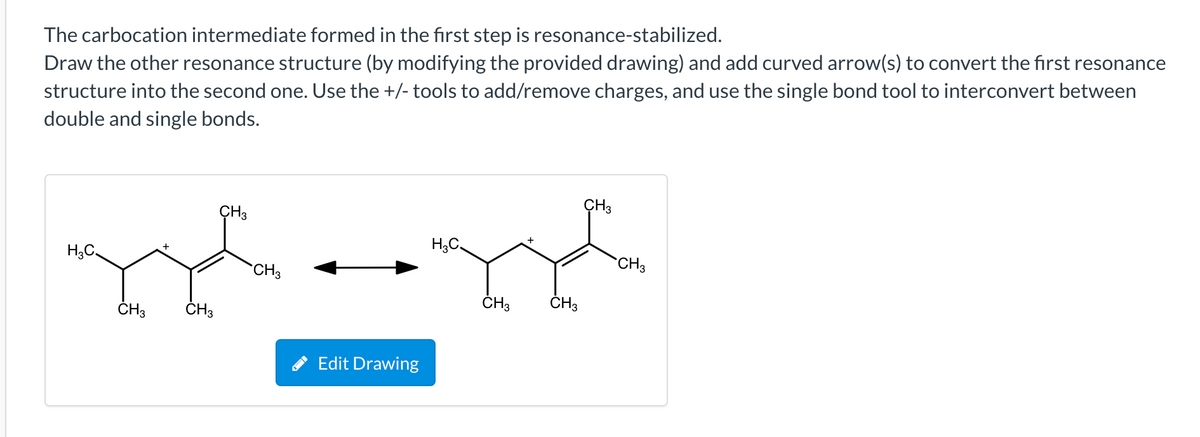 The carbocation intermediate formed in the first step is resonance-stabilized.
Draw the other resonance structure (by modifying the provided drawing) and add curved arrow(s) to convert the first resonance
structure into the second one. Use the +/- tools to add/remove charges, and use the single bond tool to interconvert between
double and single bonds.
ÇH3
CH3
CH3
CH3
ČH3
ČH3
ČH3
ČH3
Edit Drawing
