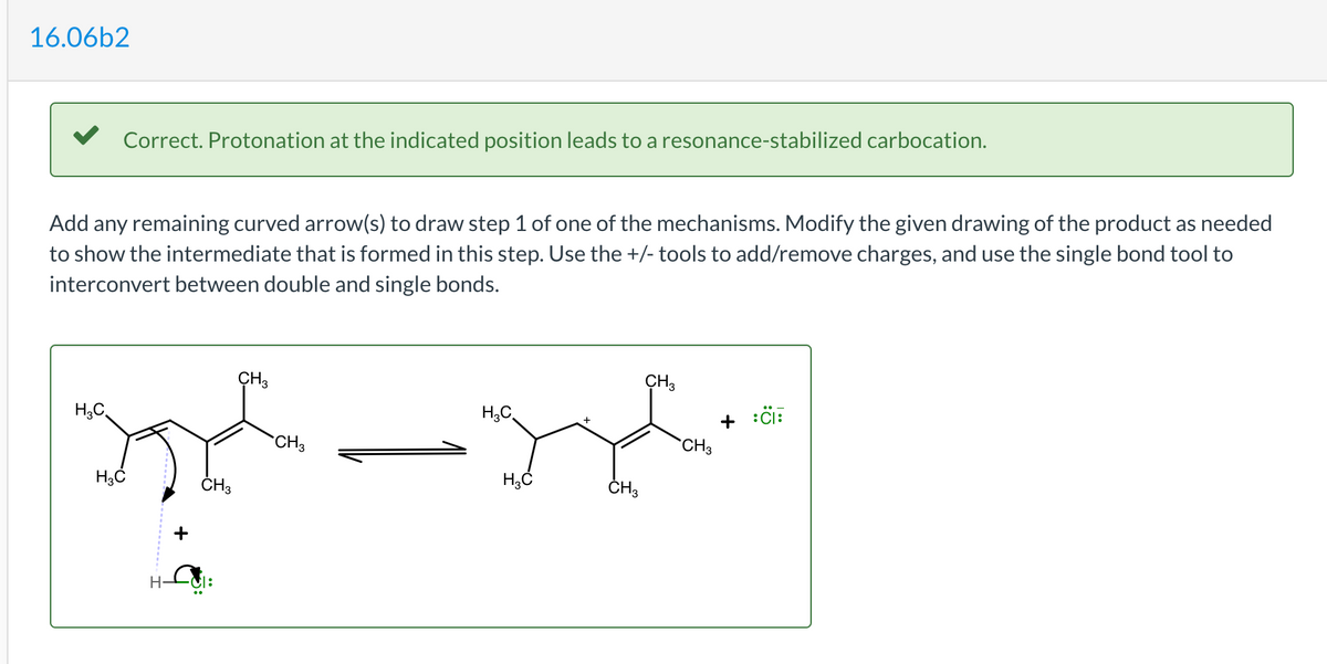 16.06b2
V Correct. Protonation at the indicated position leads to a resonance-stabilized carbocation.
Add any remaining curved arrow(s) to draw step 1 of one of the mechanisms. Modify the given drawing of the product as needed
to show the intermediate that is formed in this step. Use the +/- tools to add/remove charges, and use the single bond tool to
interconvert between double and single bonds.
CH3
CH3
H,C
H;C
CH3
CH3
ČH3
ČH3
+
H-
