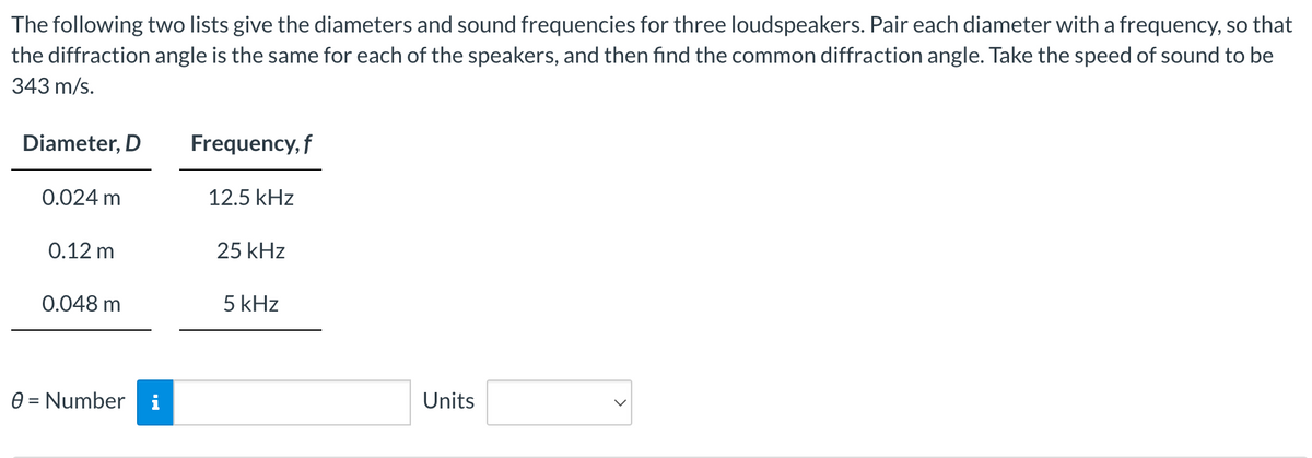 The following two lists give the diameters and sound frequencies for three loudspeakers. Pair each diameter with a frequency, so that
the diffraction angle is the same for each of the speakers, and then find the common diffraction angle. Take the speed of sound to be
343 m/s.
Diameter, D
0.024 m
0.12 m
0.048 m
0 = Number i
Frequency, f
12.5 kHz
25 kHz
5 kHz
Units