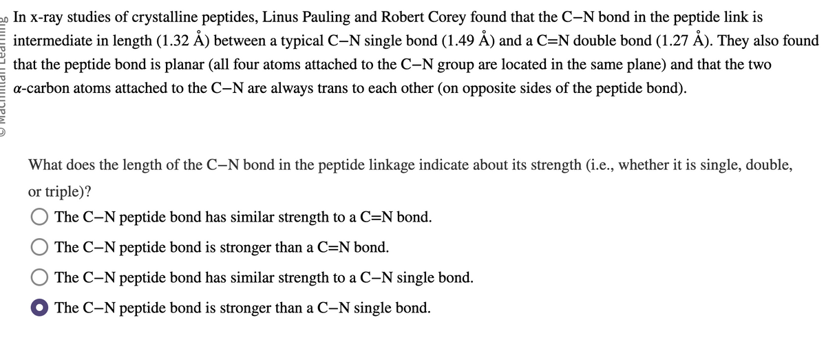 20 In x-ray studies of crystalline peptides, Linus Pauling and Robert Corey found that the C-N bond in the peptide link is
intermediate in length (1.32 Å) between a typical C-N single bond (1.49 Å) and a C=N double bond (1.27 Å). They also found
that the peptide bond is planar (all four atoms attached to the C-N group are located in the same plane) and that the two
a-carbon atoms attached to the C-N are always trans to each other (on opposite sides of the peptide bond).
What does the length of the C-N bond in the peptide linkage indicate about its strength (i.e., whether it is single, double,
or triple)?
The C-N peptide bond has similar strength to a C=N bond.
The C-N peptide bond is stronger than a C=N bond.
The C-N peptide bond has similar strength to a C-N single bond.
The C-N peptide bond is stronger than a C-N single bond.