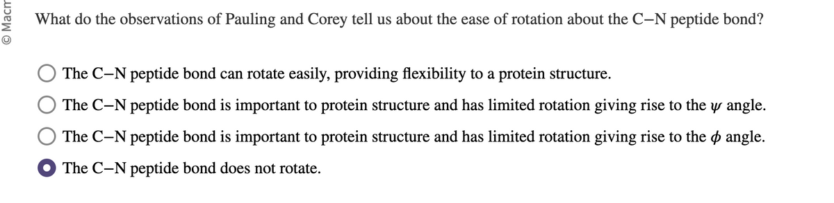 Macm
What do the observations of Pauling and Corey tell us about the ease of rotation about the C-N peptide bond?
The C-N peptide bond can rotate easily, providing flexibility to a protein structure.
The C-N peptide bond is important to protein structure and has limited rotation giving rise to the y angle.
The C-N peptide bond is important to protein structure and has limited rotation giving rise to the angle.
The C-N peptide bond does not rotate.